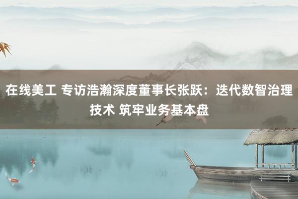 在线美工 专访浩瀚深度董事长张跃：迭代数智治理技术 筑牢业务基本盘