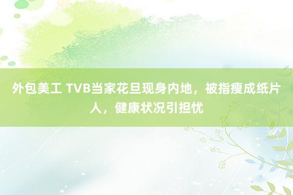 外包美工 TVB当家花旦现身内地，被指瘦成纸片人，健康状况引担忧