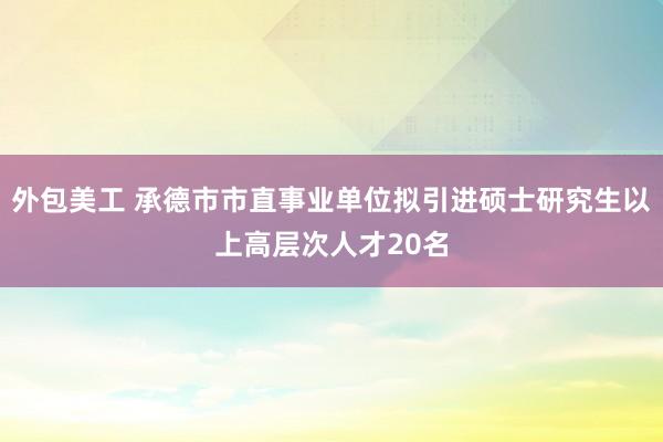 外包美工 承德市市直事业单位拟引进硕士研究生以上高层次人才20名