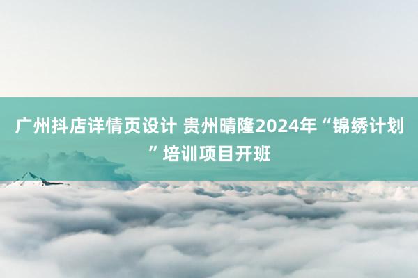 广州抖店详情页设计 贵州晴隆2024年“锦绣计划”培训项目开班