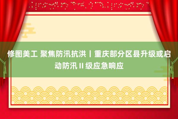 修图美工 聚焦防汛抗洪丨重庆部分区县升级或启动防汛Ⅱ级应急响应