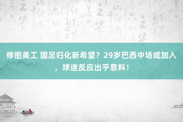 修图美工 国足归化新希望？29岁巴西中场或加入，球迷反应出乎意料！