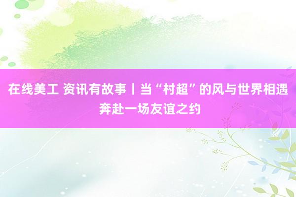 在线美工 资讯有故事丨当“村超”的风与世界相遇 奔赴一场友谊之约