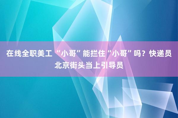 在线全职美工 “小哥”能拦住“小哥”吗？快递员北京街头当上引导员