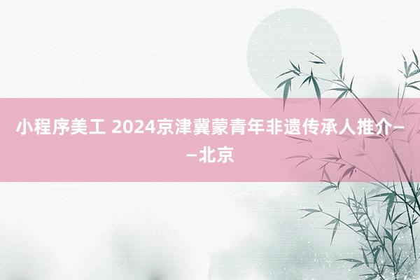 小程序美工 2024京津冀蒙青年非遗传承人推介——北京