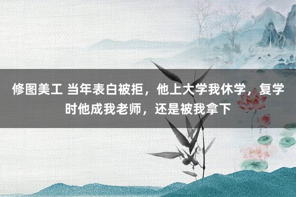 修图美工 当年表白被拒，他上大学我休学，复学时他成我老师，还是被我拿下