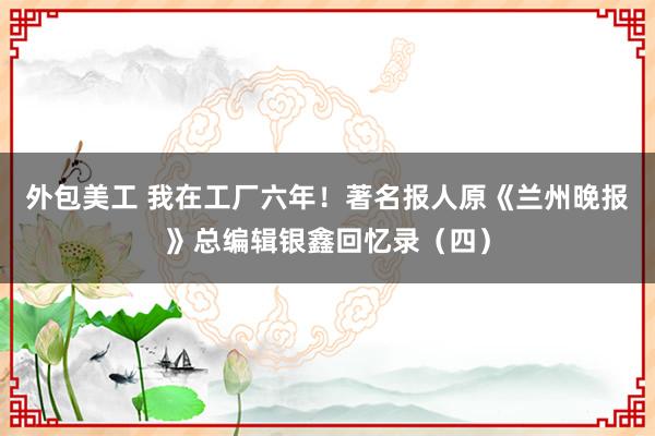 外包美工 我在工厂六年！著名报人原《兰州晚报》总编辑银鑫回忆录（四）