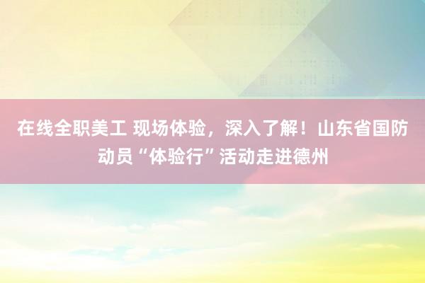 在线全职美工 现场体验，深入了解！山东省国防动员“体验行”活动走进德州