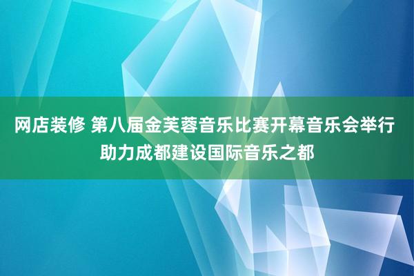 网店装修 第八届金芙蓉音乐比赛开幕音乐会举行 助力成都建设国际音乐之都