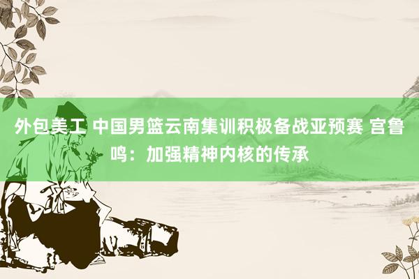 外包美工 中国男篮云南集训积极备战亚预赛 宫鲁鸣：加强精神内核的传承