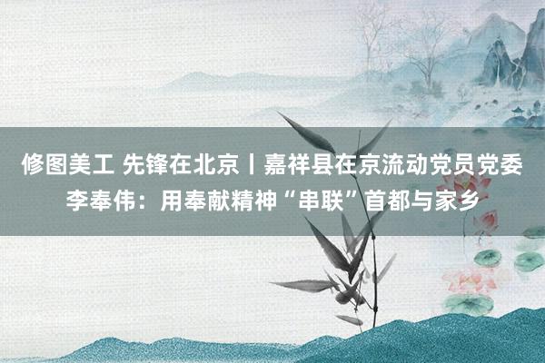 修图美工 先锋在北京丨嘉祥县在京流动党员党委李奉伟：用奉献精神“串联”首都与家乡