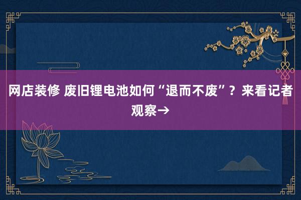 网店装修 废旧锂电池如何“退而不废”？来看记者观察→