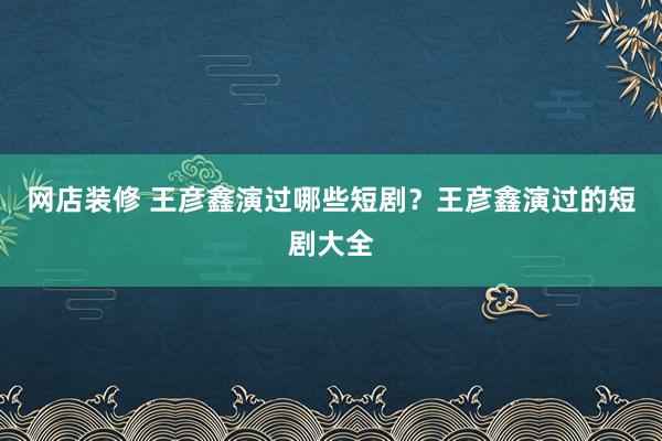 网店装修 王彦鑫演过哪些短剧？王彦鑫演过的短剧大全