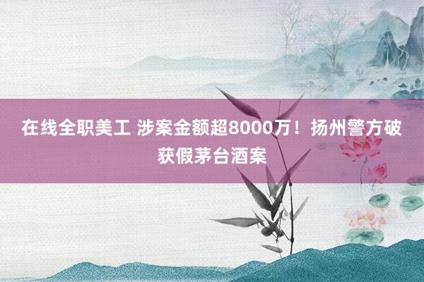 在线全职美工 涉案金额超8000万！扬州警方破获假茅台酒案