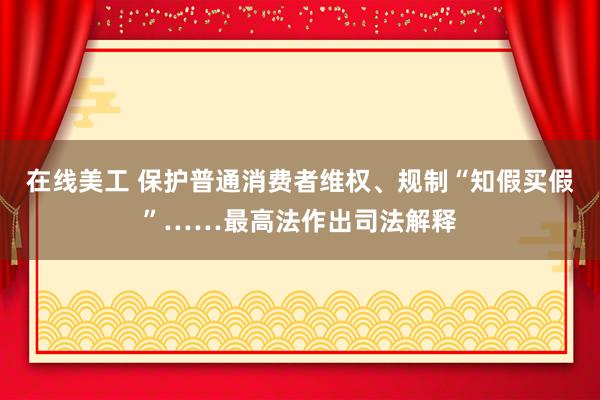 在线美工 保护普通消费者维权、规制“知假买假”……最高法作出司法解释