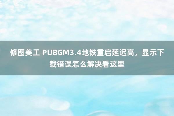 修图美工 PUBGM3.4地铁重启延迟高，显示下载错误怎么解决看这里