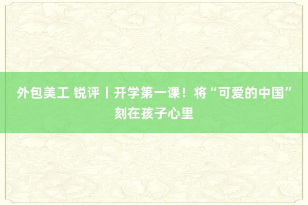 外包美工 锐评丨开学第一课！将“可爱的中国”刻在孩子心里