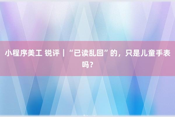 小程序美工 锐评｜“已读乱回”的，只是儿童手表吗？