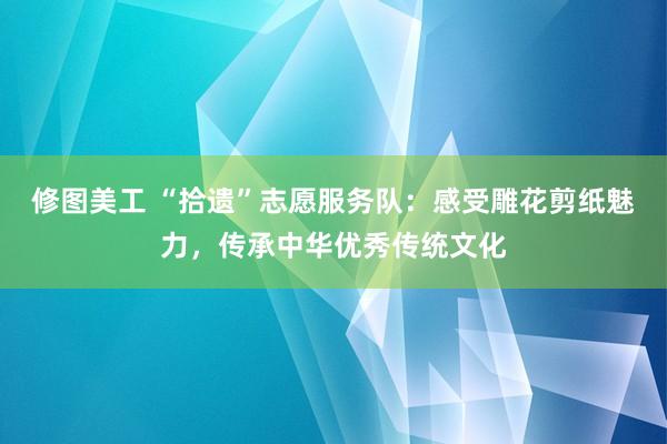 修图美工 “拾遗”志愿服务队：感受雕花剪纸魅力，传承中华优秀传统文化